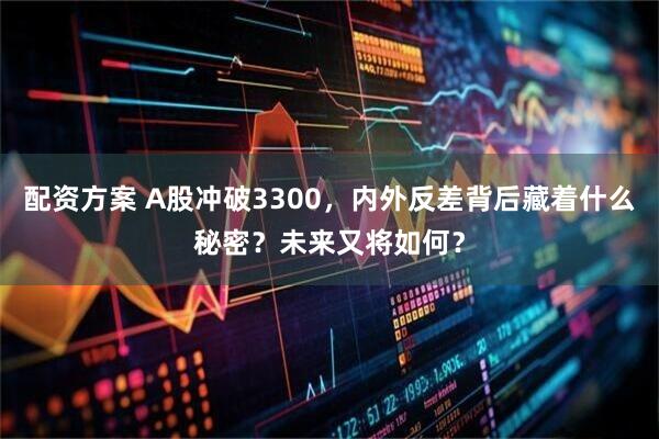 配资方案 A股冲破3300，内外反差背后藏着什么秘密？未来又将如何？