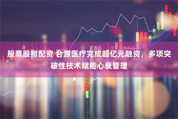 股票股指配资 合源医疗完成超亿元融资，多项突破性技术赋能心衰管理