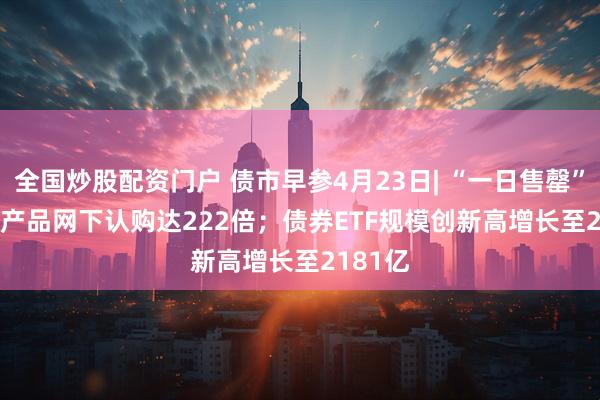 全国炒股配资门户 债市早参4月23日| “一日售罄” REITs产品网下认购达222倍；债券ETF规模创新高增长至2181亿