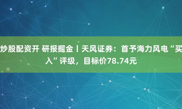 炒股配资开 研报掘金丨天风证券：首予海力风电“买入”评级，目标价78.74元