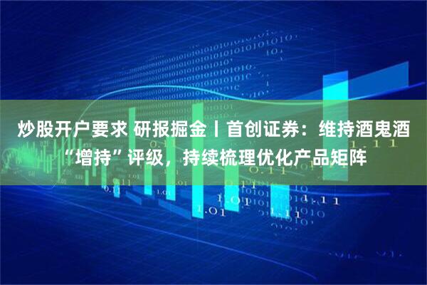 炒股开户要求 研报掘金丨首创证券：维持酒鬼酒“增持”评级，持续梳理优化产品矩阵