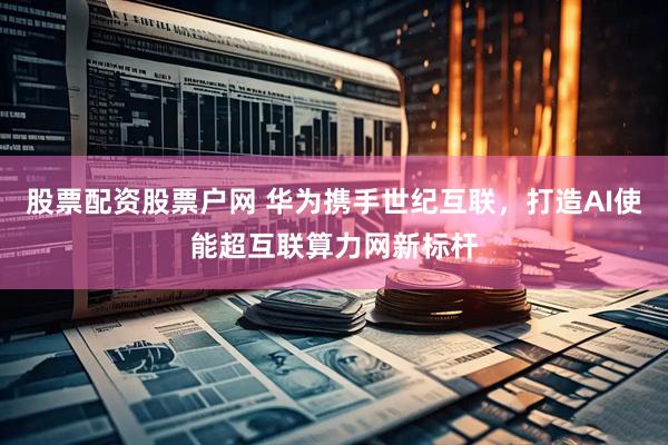 股票配资股票户网 华为携手世纪互联，打造AI使能超互联算力网新标杆