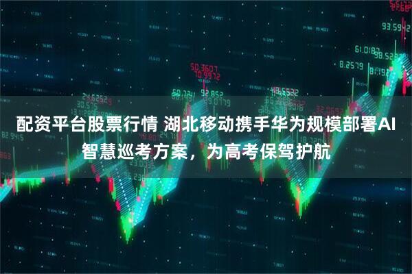 配资平台股票行情 湖北移动携手华为规模部署AI智慧巡考方案，为高考保驾护航