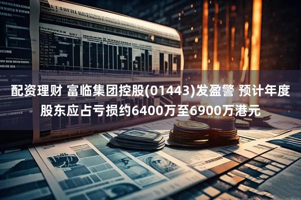 配资理财 富临集团控股(01443)发盈警 预计年度股东应占亏损约6400万至6900万港元