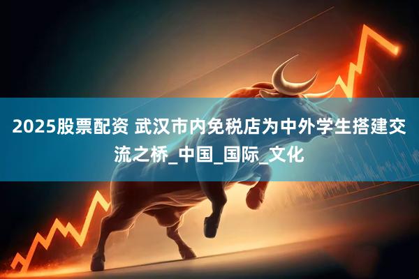2025股票配资 武汉市内免税店为中外学生搭建交流之桥_中国_国际_文化