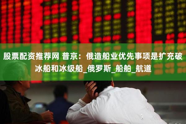 股票配资推荐网 普京：俄造船业优先事项是扩充破冰船和冰级船_俄罗斯_船舶_航道