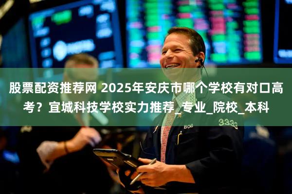 股票配资推荐网 2025年安庆市哪个学校有对口高考？宜城科技学校实力推荐_专业_院校_本科