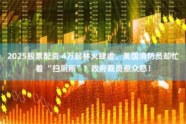 2025股票配资 4万起林火肆虐，美国消防员却忙着 “扫厕所”？政府裁员惹众怒！
