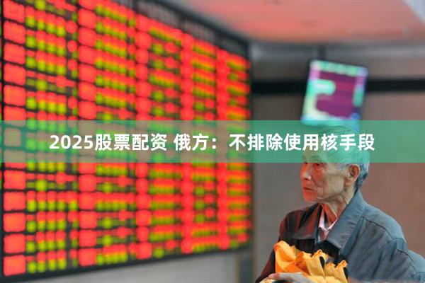 2025股票配资 俄方：不排除使用核手段