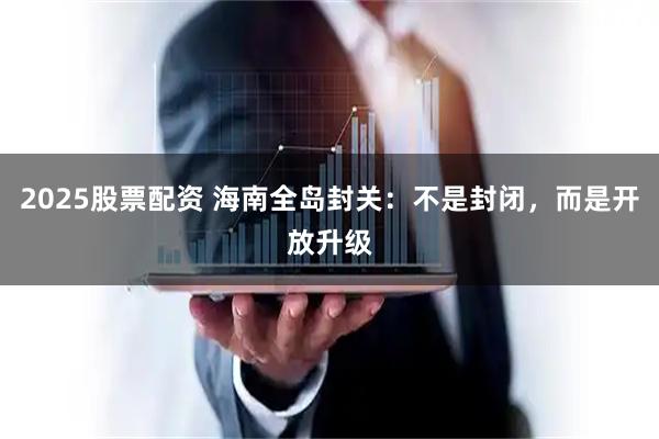 2025股票配资 海南全岛封关：不是封闭，而是开放升级