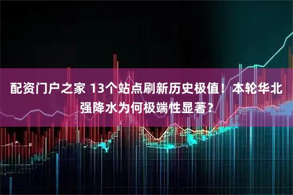 配资门户之家 13个站点刷新历史极值！本轮华北强降水为何极端性显著？