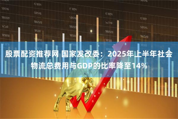 股票配资推荐网 国家发改委：2025年上半年社会物流总费用与GDP的比率降至14%