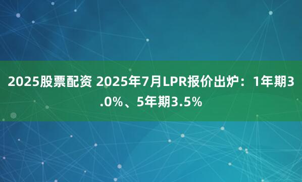 2025股票配资 2025年7月LPR报价出炉：1年期3.0%、5年期3.5%