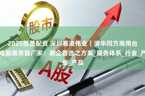 2025股票配资 深圳赛凌伟业｜清华同方商用台式电脑服务器厂家：政企首选之方案_服务体系_行业_产品