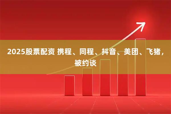 2025股票配资 携程、同程、抖音、美团、飞猪，被约谈