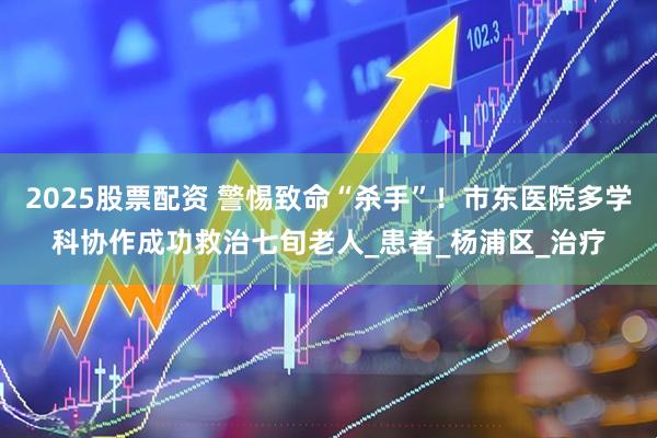 2025股票配资 警惕致命“杀手”！市东医院多学科协作成功救治七旬老人_患者_杨浦区_治疗
