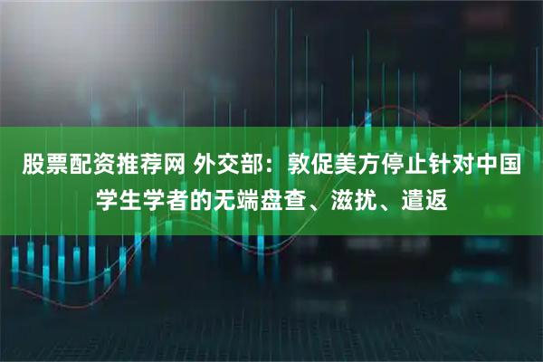 股票配资推荐网 外交部：敦促美方停止针对中国学生学者的无端盘查、滋扰、遣返
