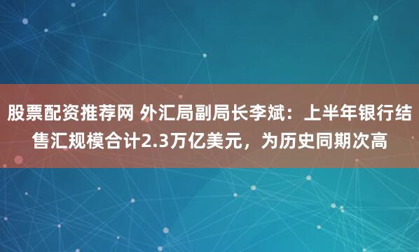 股票配资推荐网 外汇局副局长李斌：上半年银行结售汇规模合计2.3万亿美元，为历史同期次高