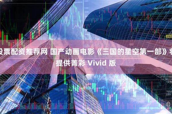 股票配资推荐网 国产动画电影《三国的星空第一部》将提供菁彩 Vivid 版