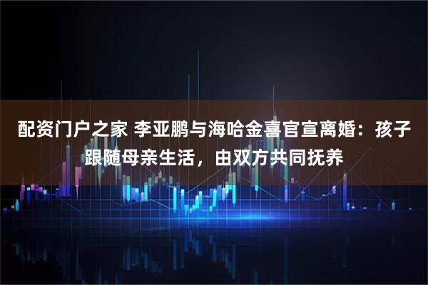 配资门户之家 李亚鹏与海哈金喜官宣离婚：孩子跟随母亲生活，由双方共同抚养