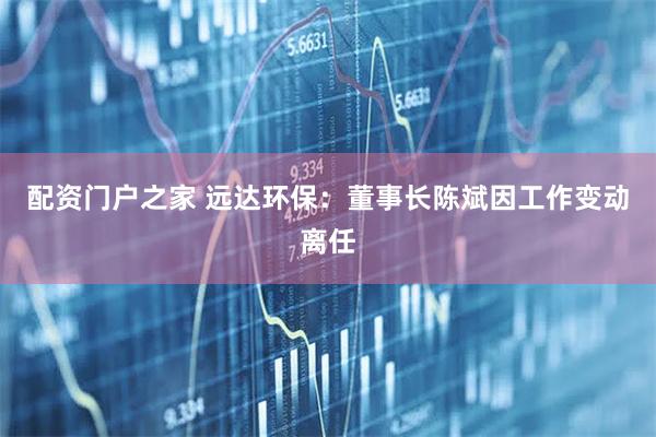 配资门户之家 远达环保：董事长陈斌因工作变动离任