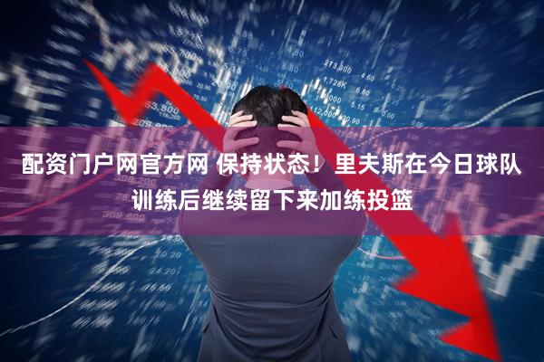 配资门户网官方网 保持状态！里夫斯在今日球队训练后继续留下来加练投篮