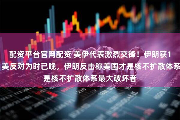 配资平台官网配资 美伊代表激烈交锋！伊朗获121国支持，美反对为时已晚，伊朗反击称美国才是核不扩散体系最大破坏者