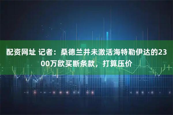 配资网址 记者：桑德兰并未激活海特勒伊达的2300万欧买断条款，打算压价