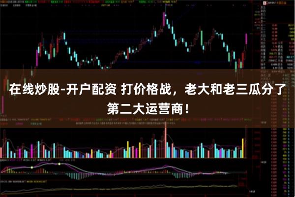 在线炒股-开户配资 打价格战，老大和老三瓜分了第二大运营商！