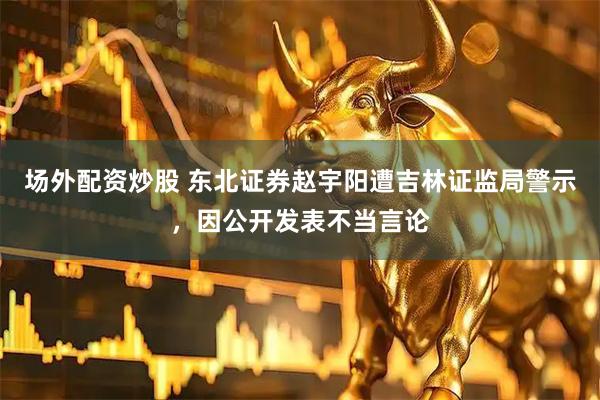 场外配资炒股 东北证券赵宇阳遭吉林证监局警示，因公开发表不当言论