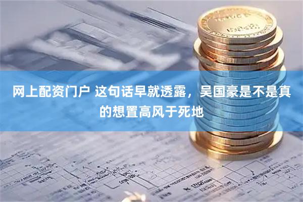 网上配资门户 这句话早就透露，吴国豪是不是真的想置高风于死地