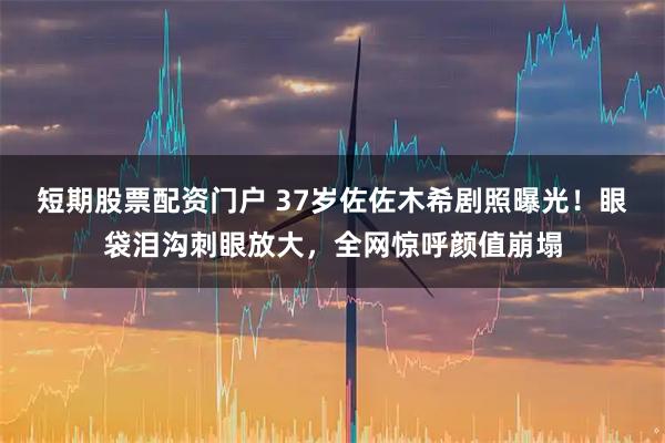 短期股票配资门户 37岁佐佐木希剧照曝光！眼袋泪沟刺眼放大，全网惊呼颜值崩塌