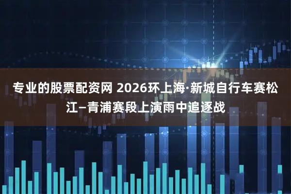 专业的股票配资网 2026环上海·新城自行车赛松江—青浦赛段上演雨中追逐战