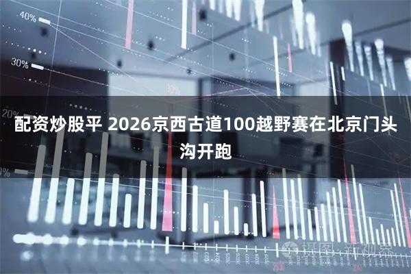 配资炒股平 2026京西古道100越野赛在北京门头沟开跑