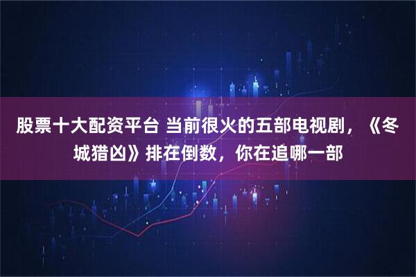 股票十大配资平台 当前很火的五部电视剧,《冬城猎凶》排在倒数,你在追哪一部