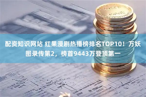 配资知识网站 红果漫剧热播榜排名TOP10！万妖图录传第2，榜首9443万登顶第一