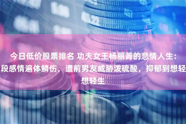 今日低价股票排名 功夫女王杨丽菁的悲情人生：三段感情遍体鳞伤，遭前男友威胁泼硫酸，抑郁到想轻生