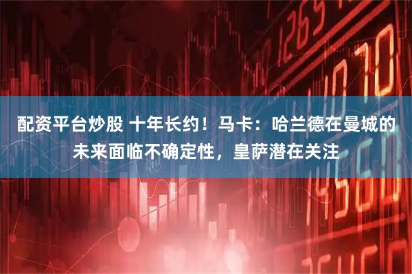 配资平台炒股 十年长约！马卡：哈兰德在曼城的未来面临不确定性，皇萨潜在关注