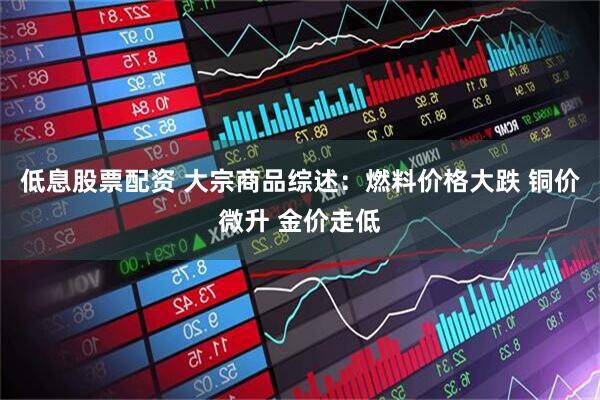 低息股票配资 大宗商品综述：燃料价格大跌 铜价微升 金价走低